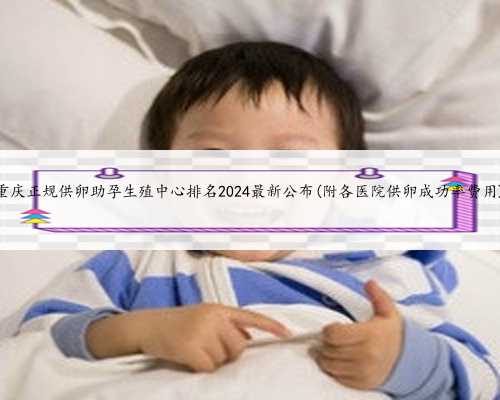 重庆正规供卵助孕生殖中心排名2024最新公布(附各医院供卵成功率费用)
